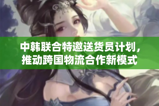 中韩联合特邀送货员计划，推动跨国物流合作新模式