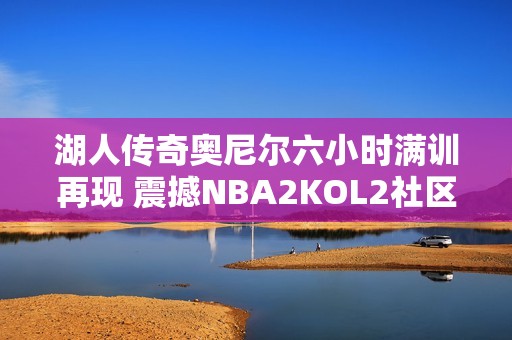 湖人传奇奥尼尔六小时满训再现 震撼NBA2KOL2社区