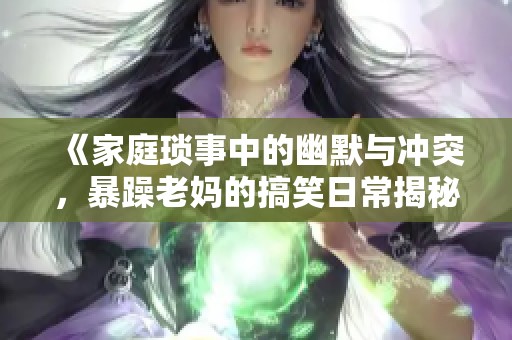 《家庭琐事中的幽默与冲突，暴躁老妈的搞笑日常揭秘》