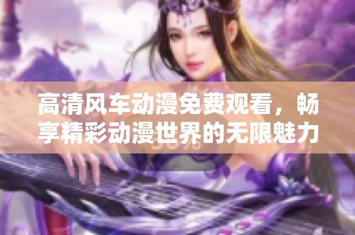 高清风车动漫免费观看，畅享精彩动漫世界的无限魅力