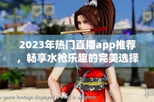 2023年热门直播app推荐，畅享水枪乐趣的完美选择