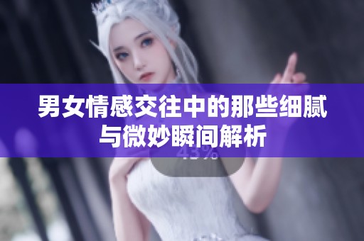 男女情感交往中的那些细腻与微妙瞬间解析