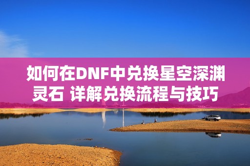 如何在DNF中兑换星空深渊灵石 详解兑换流程与技巧