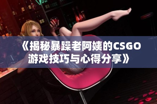 《揭秘暴躁老阿姨的CSGO游戏技巧与心得分享》