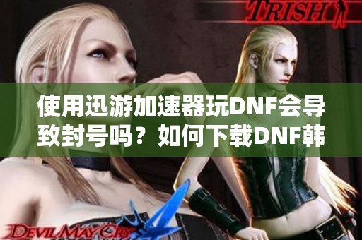 使用迅游加速器玩DNF会导致封号吗？如何下载DNF韩服手游？