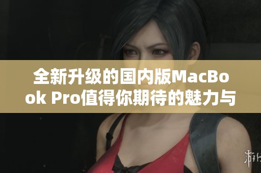 全新升级的国内版MacBook Pro值得你期待的魅力与性能解析