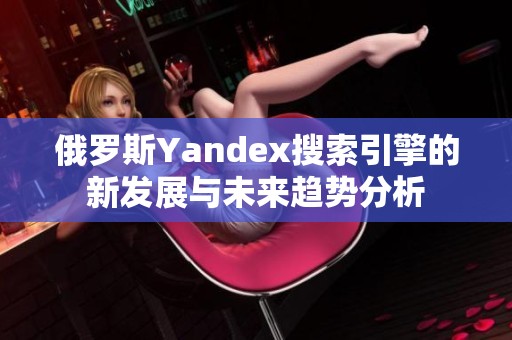 俄罗斯Yandex搜索引擎的新发展与未来趋势分析