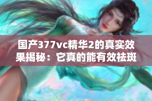 国产377vc精华2的真实效果揭秘：它真的能有效祛斑吗