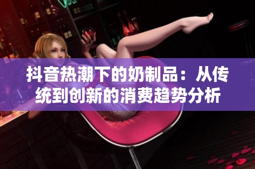 抖音热潮下的奶制品：从传统到创新的消费趋势分析