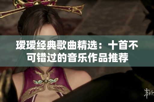 瑷瑷经典歌曲精选：十首不可错过的音乐作品推荐