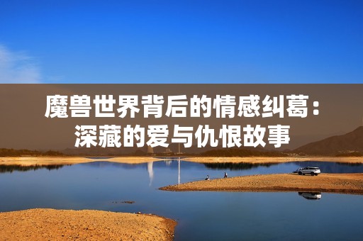 魔兽世界背后的情感纠葛：深藏的爱与仇恨故事