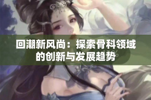 回潮新风尚：探索骨科领域的创新与发展趋势