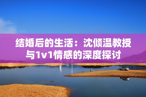 结婚后的生活：沈倾温教授与1v1情感的深度探讨