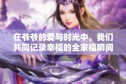 在爷爷的爱与时光中，我们共同记录幸福的全家福瞬间