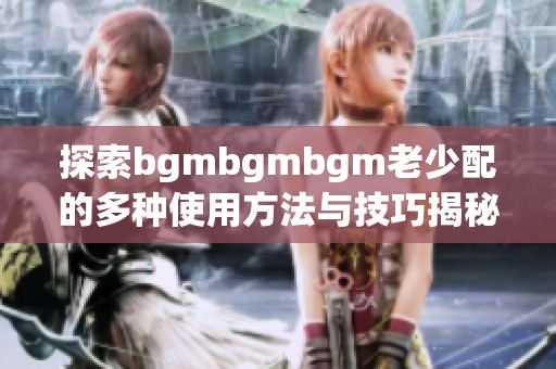 探索bgmbgmbgm老少配的多种使用方法与技巧揭秘