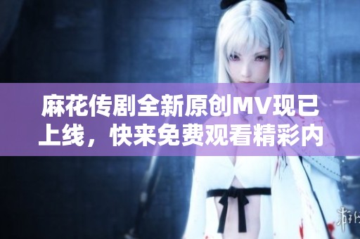 麻花传剧全新原创MV现已上线，快来免费观看精彩内容！