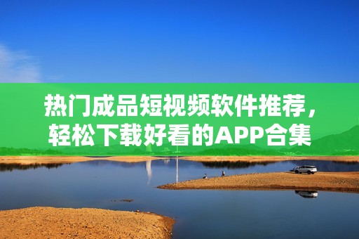 热门成品短视频软件推荐，轻松下载好看的APP合集