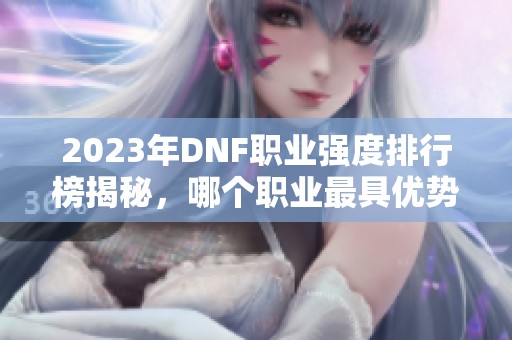 2023年DNF职业强度排行榜揭秘，哪个职业最具优势？