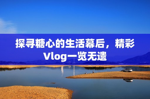 探寻糖心的生活幕后，精彩Vlog一览无遗