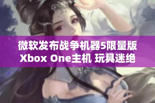 微软发布战争机器5限量版Xbox One主机 玩具迷绝对不能错过