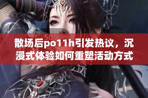 散场后po11h引发热议，沉浸式体验如何重塑活动方式