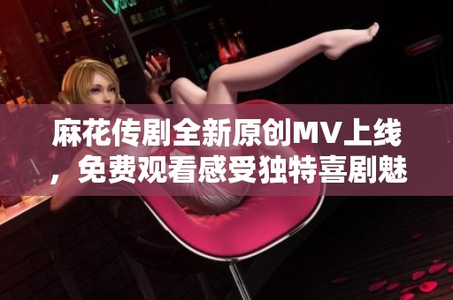 麻花传剧全新原创MV上线，免费观看感受独特喜剧魅力！