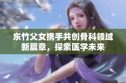 东竹父女携手共创骨科领域新篇章，探索医学未来