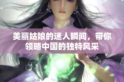 美丽姑娘的迷人瞬间，带你领略中国的独特风采