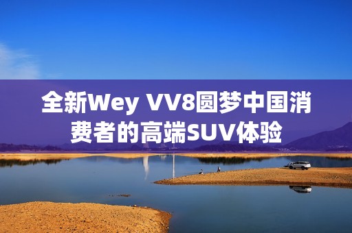 全新Wey VV8圆梦中国消费者的高端SUV体验