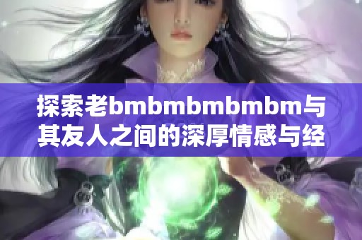 探索老bmbmbmbmbm与其友人之间的深厚情感与经历